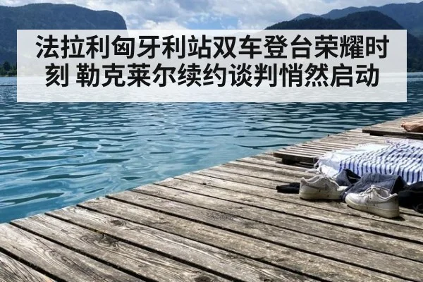 法拉利匈牙利站双车登台荣耀时刻 勒克莱尔续约谈判悄然启动