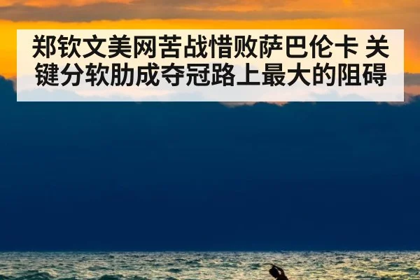 郑钦文美网苦战惜败萨巴伦卡 关键分软肋成夺冠路上最大的阻碍
